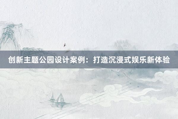 创新主题公园设计案例：打造沉浸式娱乐新体验