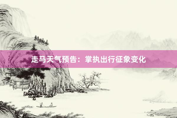 走马天气预告：掌执出行征象变化